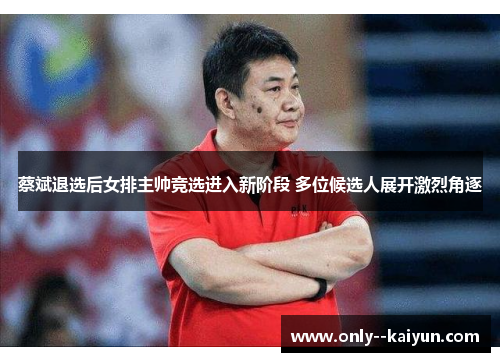 蔡斌退选后女排主帅竞选进入新阶段 多位候选人展开激烈角逐