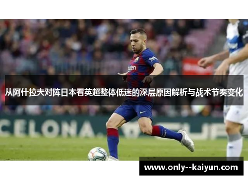 从阿什拉夫对阵日本看英超整体低迷的深层原因解析与战术节奏变化 从阿什拉夫对阵日本看英超整体低迷的深层原因解析与战术节奏变化