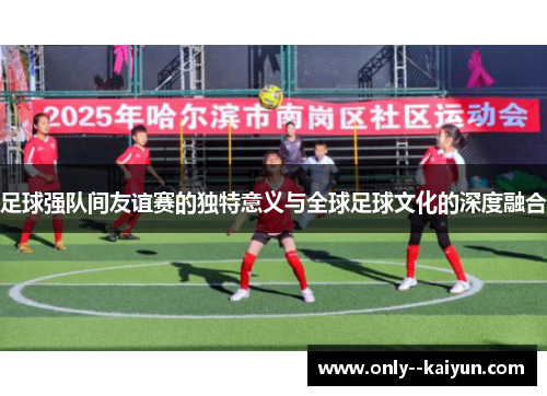 足球强队间友谊赛的独特意义与全球足球文化的深度融合