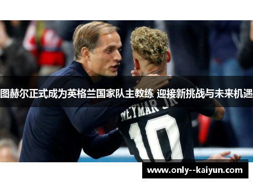 图赫尔正式成为英格兰国家队主教练 迎接新挑战与未来机遇 图赫尔正式成为英格兰国家队主教练 迎接新挑战与未来机遇