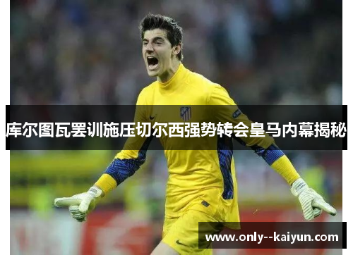 库尔图瓦罢训施压切尔西强势转会皇马内幕揭秘