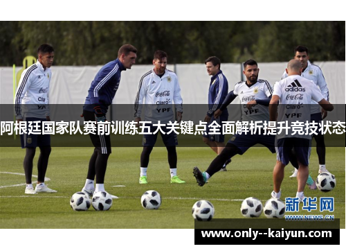 阿根廷国家队赛前训练五大关键点全面解析提升竞技状态 阿根廷国家队赛前训练五大关键点全面解析提升竞技状态