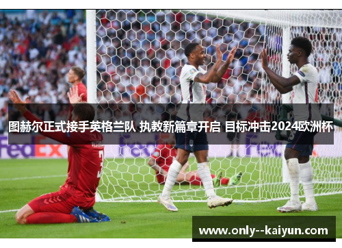 图赫尔正式接手英格兰队 执教新篇章开启 目标冲击2024欧洲杯