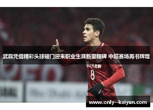 武磊凭借精彩头球破门迎来职业生涯新里程碑 中超赛场再书辉煌 武磊凭借精彩头球破门迎来职业生涯新里程碑 中超赛场再书辉煌