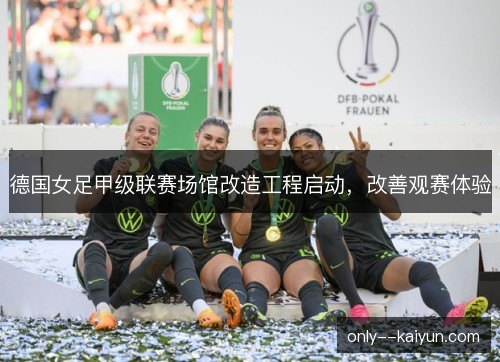 德国女足甲级联赛场馆改造工程启动,改善观赛体验 德国女足甲级联赛场馆改造工程启动,改善观赛体验